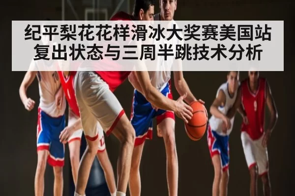 纪平梨花花样滑冰大奖赛美国站复出状态与三周半跳技术分析